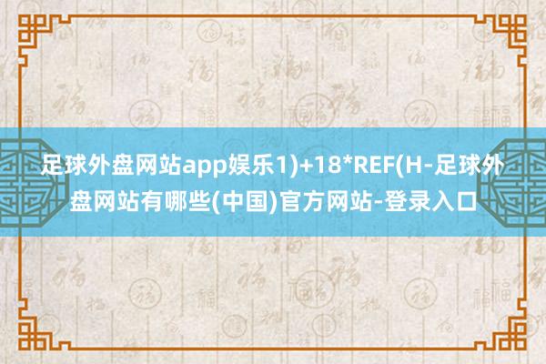 足球外盘网站app娱乐1)+18*REF(H-足球外盘网站有哪些(中国)官方网站-登录入口