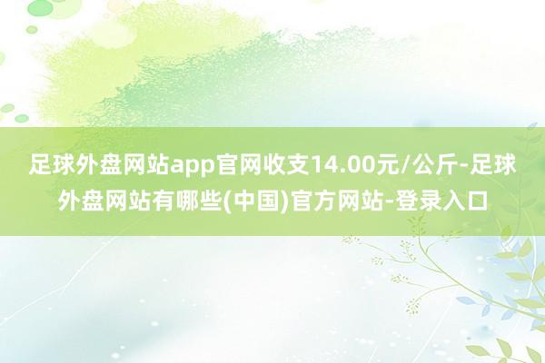 足球外盘网站app官网收支14.00元/公斤-足球外盘网站有哪些(中国)官方网站-登录入口