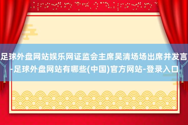 足球外盘网站娱乐网证监会主席吴清场场出席并发言-足球外盘网站有哪些(中国)官方网站-登录入口