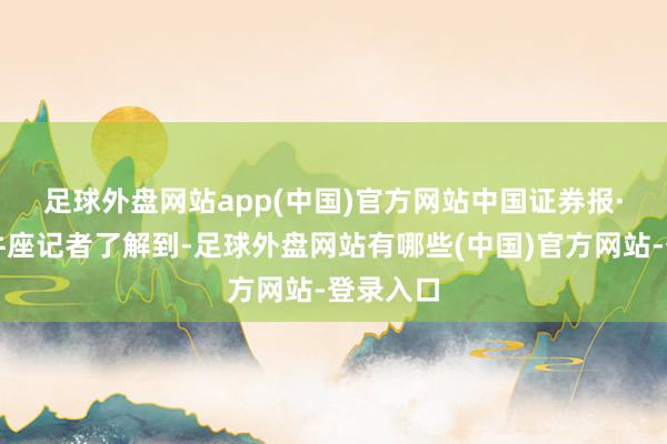 足球外盘网站app(中国)官方网站　　中国证券报·中证金牛座记者了解到-足球外盘网站有哪些(中国)官方网站-登录入口