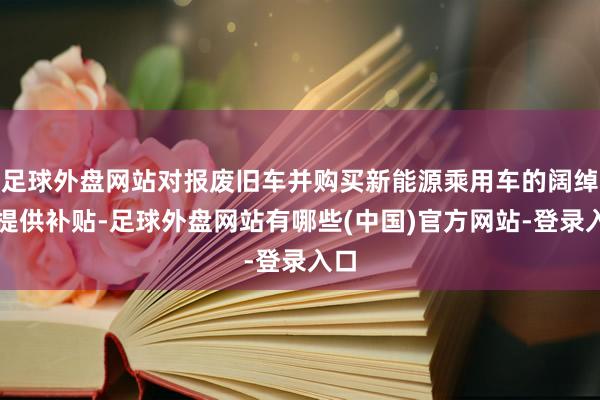 足球外盘网站对报废旧车并购买新能源乘用车的阔绰者提供补贴-足球外盘网站有哪些(中国)官方网站-登录入口