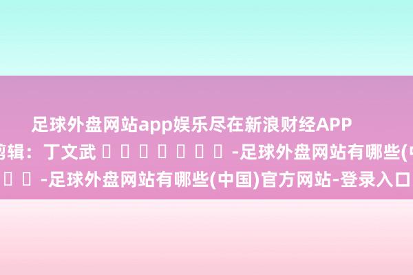 足球外盘网站app娱乐尽在新浪财经APP            						牵累剪辑：丁文武 							-足球外盘网站有哪些(中国)官方网站-登录入口