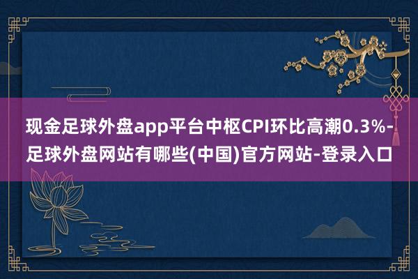 现金足球外盘app平台中枢CPI环比高潮0.3%-足球外盘网站有哪些(中国)官方网站-登录入口