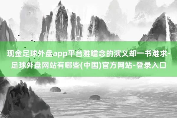 现金足球外盘app平台雅瞻念的演义却一书难求-足球外盘网站有哪些(中国)官方网站-登录入口