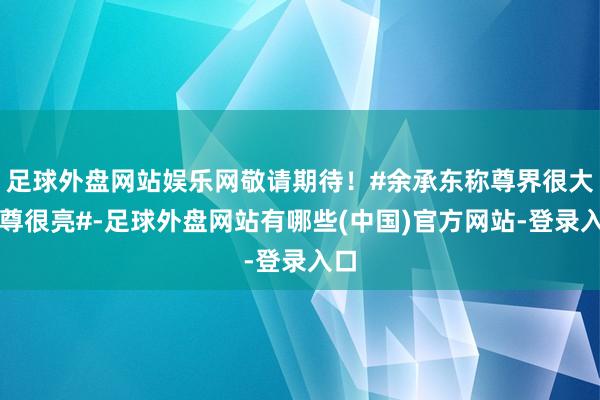 足球外盘网站娱乐网敬请期待！#余承东称尊界很大很尊很亮#-足球外盘网站有哪些(中国)官方网站-登录入口