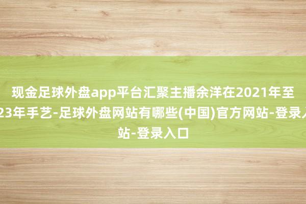 现金足球外盘app平台汇聚主播余洋在2021年至2023年手艺-足球外盘网站有哪些(中国)官方网站-登录入口