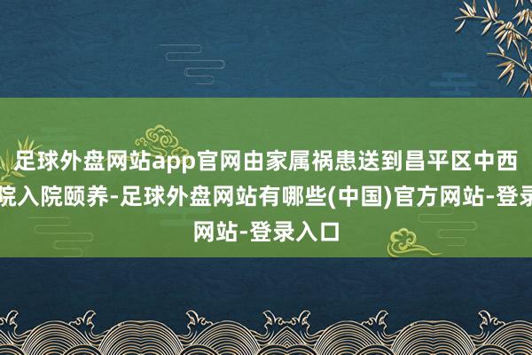 足球外盘网站app官网由家属祸患送到昌平区中西医病院入院颐养-足球外盘网站有哪些(中国)官方网站-登录入口