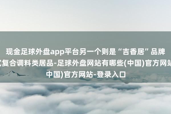 现金足球外盘app平台另一个则是“吉香居”品牌旗下菜谱式复合调料类居品-足球外盘网站有哪些(中国)官方网站-登录入口