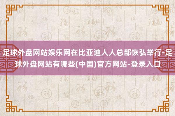 足球外盘网站娱乐网在比亚迪人人总部恢弘举行-足球外盘网站有哪些(中国)官方网站-登录入口