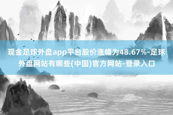 现金足球外盘app平台股价涨幅为48.67%-足球外盘网站有哪些(中国)官方网站-登录入口