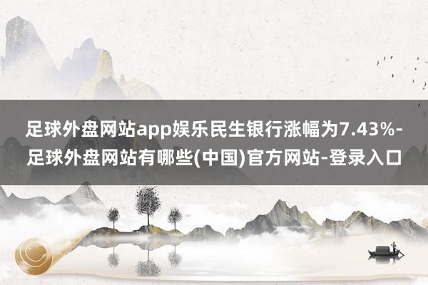 足球外盘网站app娱乐民生银行涨幅为7.43%-足球外盘网站有哪些(中国)官方网站-登录入口