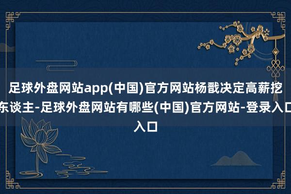 足球外盘网站app(中国)官方网站杨戬决定高薪挖东谈主-足球外盘网站有哪些(中国)官方网站-登录入口