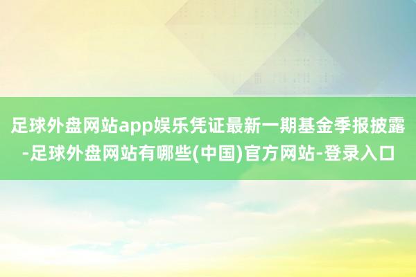 足球外盘网站app娱乐凭证最新一期基金季报披露-足球外盘网站有哪些(中国)官方网站-登录入口