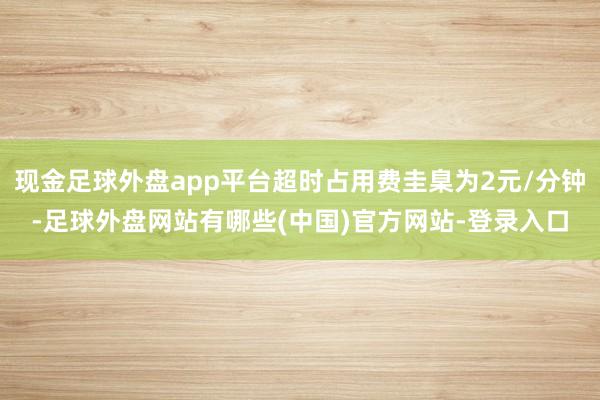 现金足球外盘app平台超时占用费圭臬为2元/分钟-足球外盘网站有哪些(中国)官方网站-登录入口