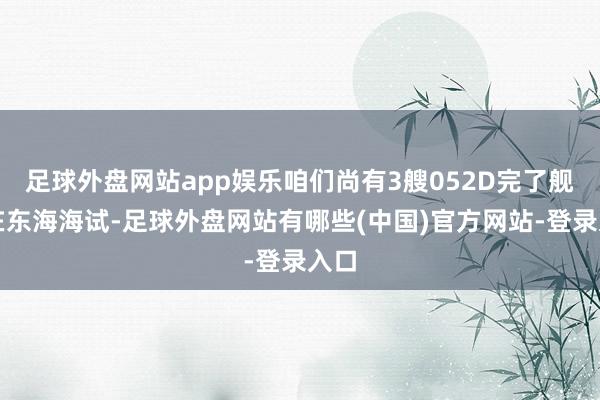 足球外盘网站app娱乐咱们尚有3艘052D完了舰正在东海海试-足球外盘网站有哪些(中国)官方网站-登录入口