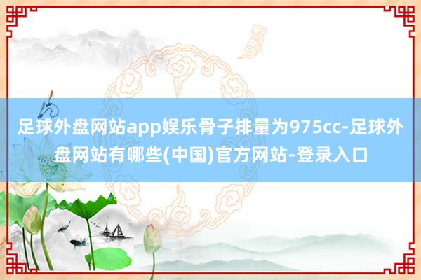 足球外盘网站app娱乐骨子排量为975cc-足球外盘网站有哪些(中国)官方网站-登录入口