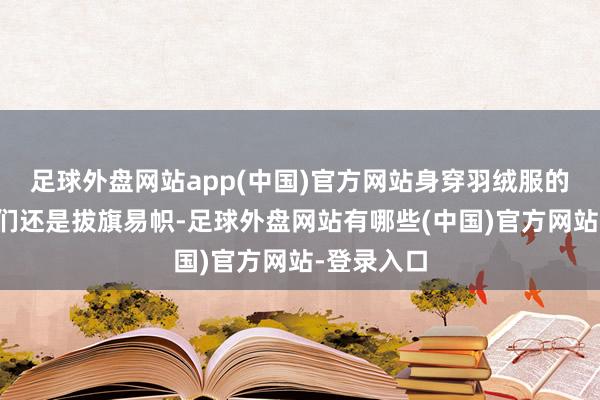 足球外盘网站app(中国)官方网站身穿羽绒服的东说念主们还是拔旗易帜-足球外盘网站有哪些(中国)官方网站-登录入口