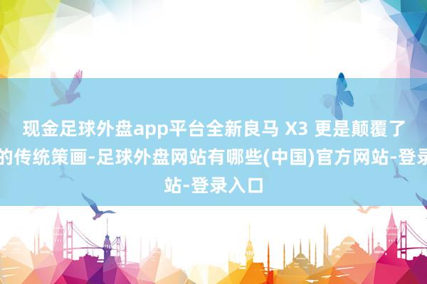 现金足球外盘app平台全新良马 X3 更是颠覆了往时的传统策画-足球外盘网站有哪些(中国)官方网站-登录入口