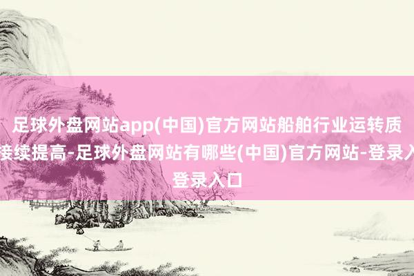 足球外盘网站app(中国)官方网站船舶行业运转质地接续提高-足球外盘网站有哪些(中国)官方网站-登录入口