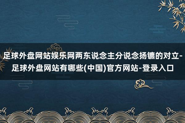 足球外盘网站娱乐网两东说念主分说念扬镳的对立-足球外盘网站有哪些(中国)官方网站-登录入口