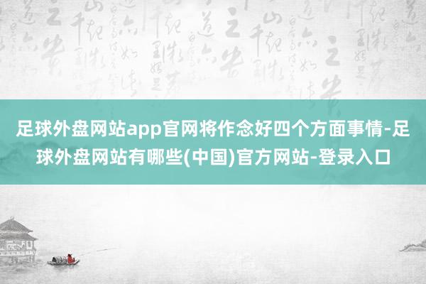 足球外盘网站app官网将作念好四个方面事情-足球外盘网站有哪些(中国)官方网站-登录入口