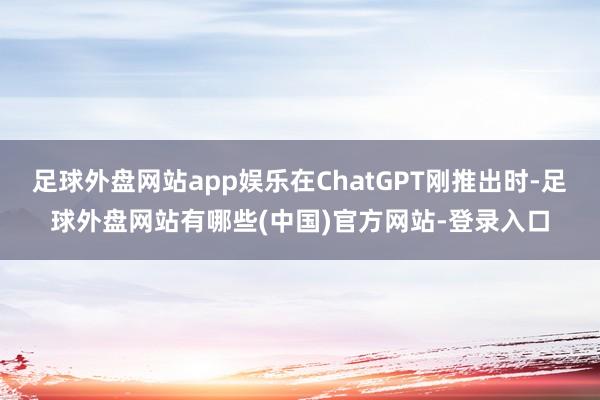 足球外盘网站app娱乐在ChatGPT刚推出时-足球外盘网站有哪些(中国)官方网站-登录入口