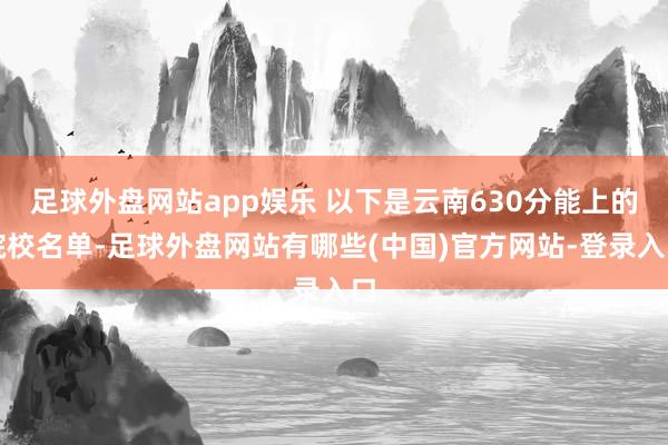 足球外盘网站app娱乐 以下是云南630分能上的院校名单-足球外盘网站有哪些(中国)官方网站-登录入口