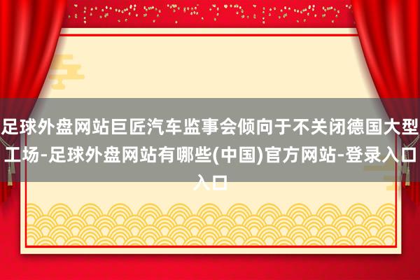 足球外盘网站巨匠汽车监事会倾向于不关闭德国大型工场-足球外盘网站有哪些(中国)官方网站-登录入口