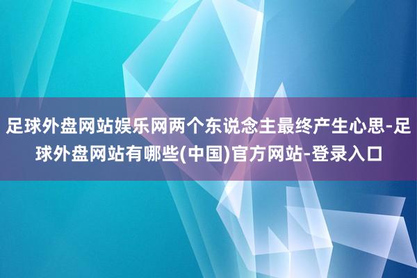 足球外盘网站娱乐网两个东说念主最终产生心思-足球外盘网站有哪些(中国)官方网站-登录入口