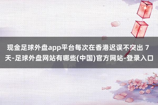 现金足球外盘app平台每次在香港迟误不突出 7 天-足球外盘网站有哪些(中国)官方网站-登录入口