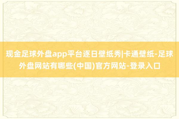 现金足球外盘app平台逐日壁纸秀|卡通壁纸-足球外盘网站有哪些(中国)官方网站-登录入口