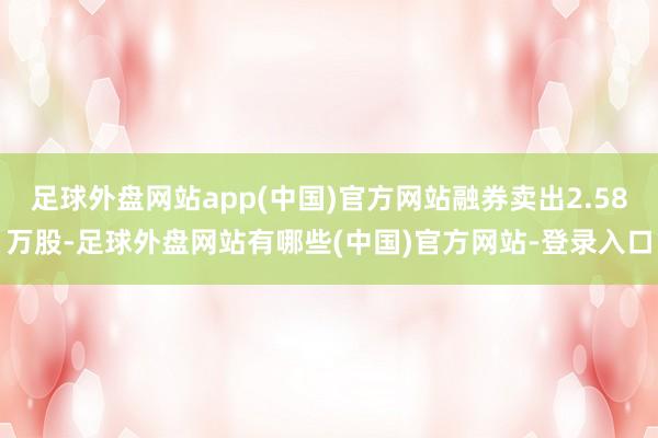 足球外盘网站app(中国)官方网站融券卖出2.58万股-足球外盘网站有哪些(中国)官方网站-登录入口