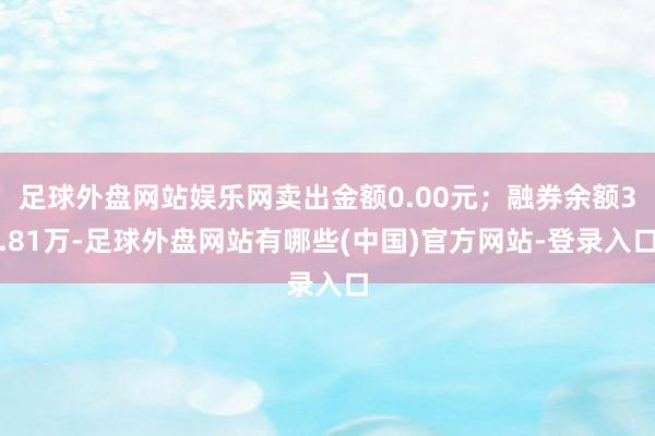 足球外盘网站娱乐网卖出金额0.00元；融券余额3.81万-足球外盘网站有哪些(中国)官方网站-登录入口