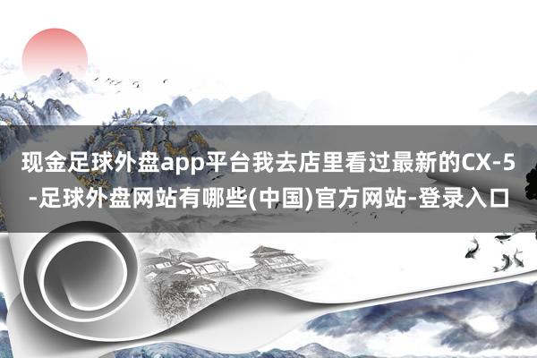 现金足球外盘app平台我去店里看过最新的CX-5-足球外盘网站有哪些(中国)官方网站-登录入口