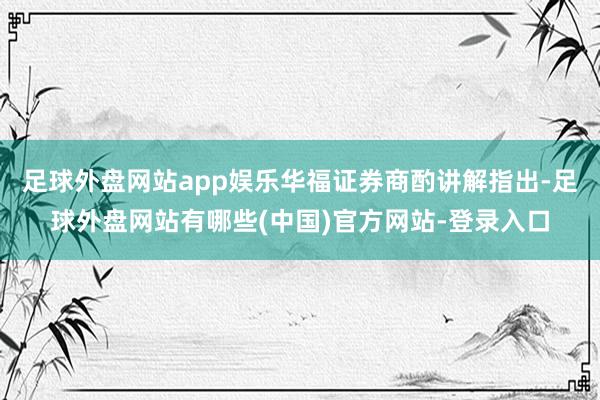 足球外盘网站app娱乐华福证券商酌讲解指出-足球外盘网站有哪些(中国)官方网站-登录入口