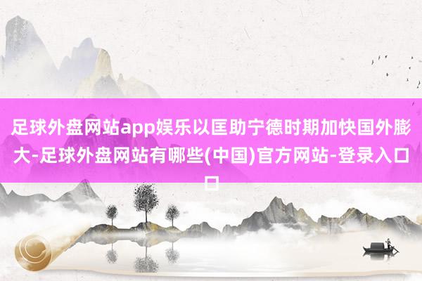 足球外盘网站app娱乐以匡助宁德时期加快国外膨大-足球外盘网站有哪些(中国)官方网站-登录入口